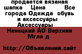 продается вязаная шапка  › Цена ­ 600 - Все города Одежда, обувь и аксессуары » Аксессуары   . Ненецкий АО,Верхняя Мгла д.